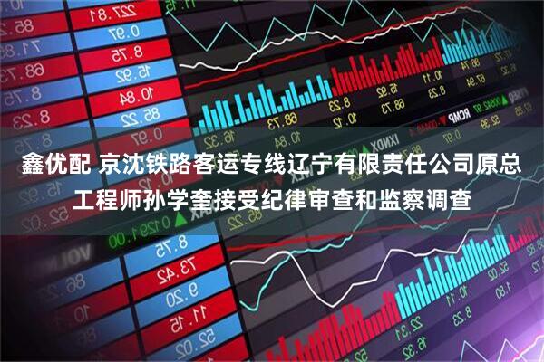 鑫优配 京沈铁路客运专线辽宁有限责任公司原总工程师孙学奎接受纪律审查和监察调查