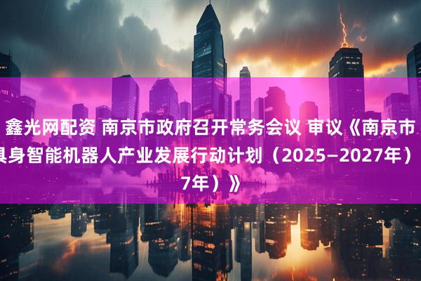鑫光网配资 南京市政府召开常务会议 审议《南京市具身智能机器人产业发展行动计划（2025—2027年）》