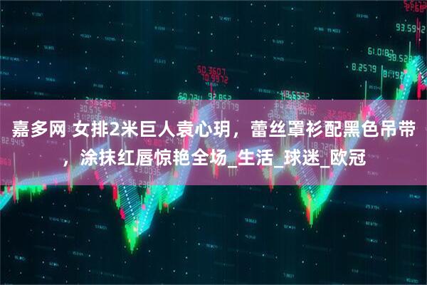 嘉多网 女排2米巨人袁心玥，蕾丝罩衫配黑色吊带，涂抹红唇惊艳全场_生活_球迷_欧冠