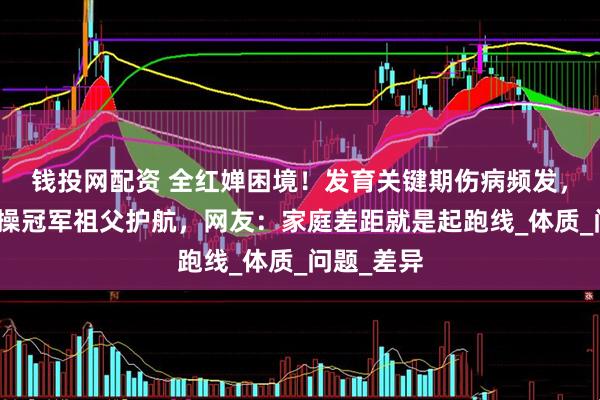 钱投网配资 全红婵困境！发育关键期伤病频发，陈芋汐体操冠军祖父护航，网友：家庭差距就是起跑线_体质_问题_差异