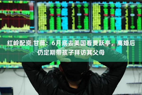 红岭配资 甘薇：6月底去美国看贾跃亭，离婚后仍定期带孩子拜访其父母