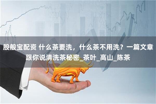 股般宝配资 什么茶要洗，什么茶不用洗？一篇文章跟你说清洗茶秘密_茶叶_高山_陈茶