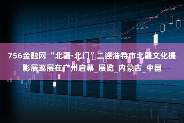 756金融网 “北疆·北门”二连浩特市北疆文化摄影展巡展在广州启幕_展览_内蒙古_中国