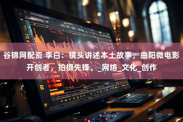 谷锦网配资 李白：镜头讲述本土故事，曲阳微电影开创者，拍摄先锋。_网络_文化_创作