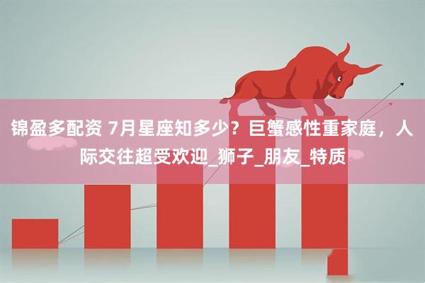 锦盈多配资 7月星座知多少？巨蟹感性重家庭，人际交往超受欢迎_狮子_朋友_特质