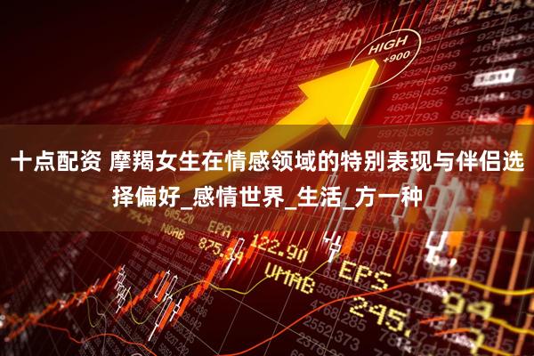 十点配资 摩羯女生在情感领域的特别表现与伴侣选择偏好_感情世界_生活_方一种