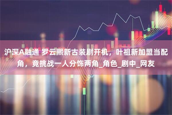 沪深A融通 罗云熙新古装剧开机，叶祖新加盟当配角，竟挑战一人分饰两角_角色_剧中_网友