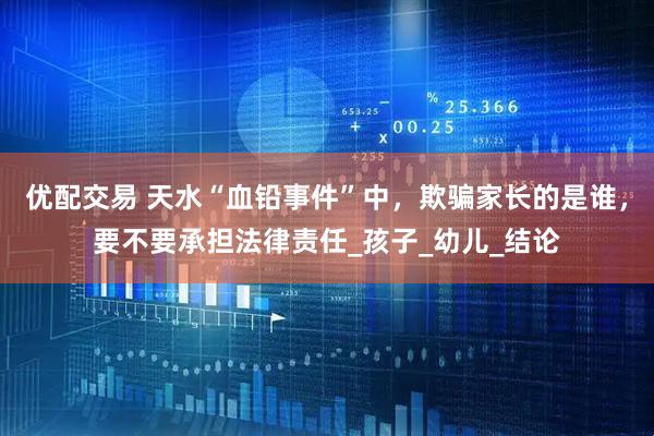 优配交易 天水“血铅事件”中，欺骗家长的是谁，要不要承担法律责任_孩子_幼儿_结论
