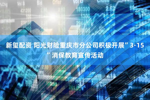 新玺配资 阳光财险重庆市分公司积极开展”3·15”消保教育宣传活动