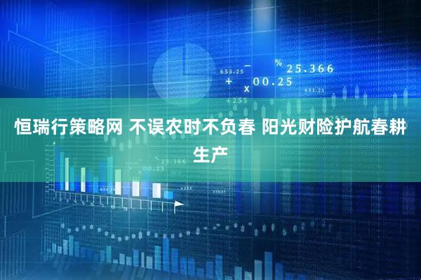恒瑞行策略网 不误农时不负春 阳光财险护航春耕生产