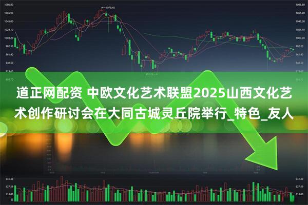 道正网配资 中欧文化艺术联盟2025山西文化艺术创作研讨会在大同古城灵丘院举行_特色_友人