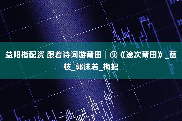 益阳指配资 跟着诗词游莆田｜⑨《途次莆田》_荔枝_郭沫若_梅妃