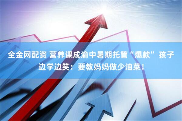 全金网配资 营养课成渝中暑期托管“爆款” 孩子边学边笑：要教妈妈做少油菜！