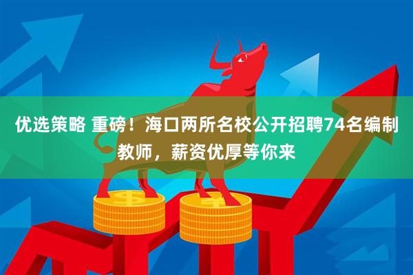 优选策略 重磅！海口两所名校公开招聘74名编制教师，薪资优厚等你来