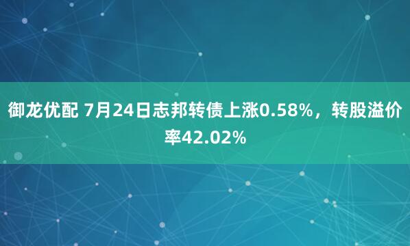 御龙优配 7月24日志邦转债上涨0.58%，转股溢价率42.02%