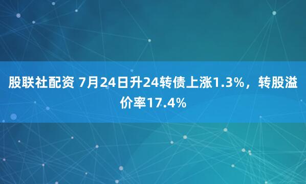 股联社配资 7月24日升24转债上涨1.3%，转股溢价率17.4%