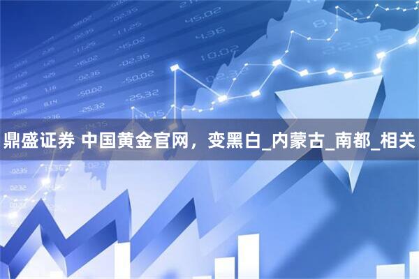 鼎盛证券 中国黄金官网，变黑白_内蒙古_南都_相关