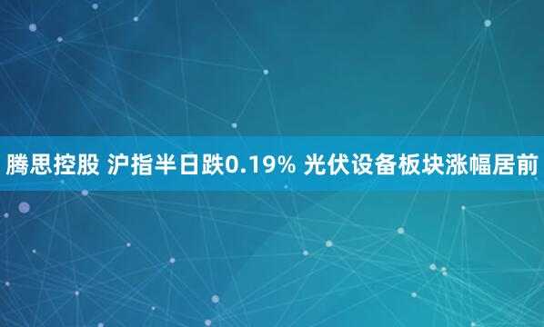 腾思控股 沪指半日跌0.19% 光伏设备板块涨幅居前