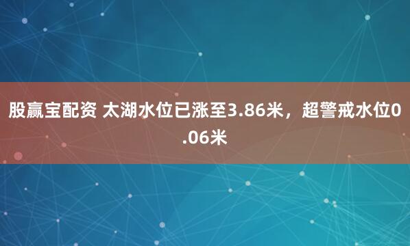 股赢宝配资 太湖水位已涨至3.86米，超警戒水位0.06米