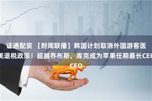 证通配资 【财闻联播】韩国计划取消外国游客医美退税政策！超越乔布斯，库克成为苹果任期最长CEO