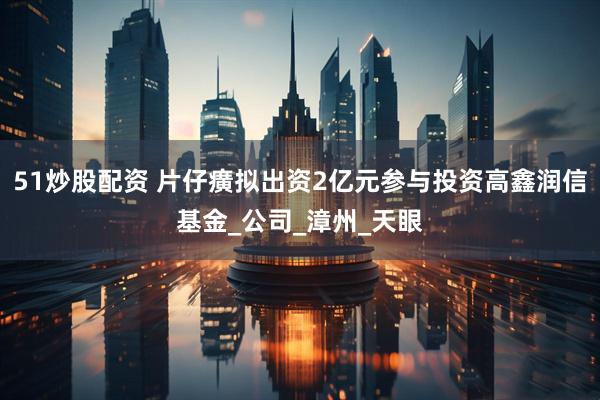 51炒股配资 片仔癀拟出资2亿元参与投资高鑫润信基金_公司_漳州_天眼