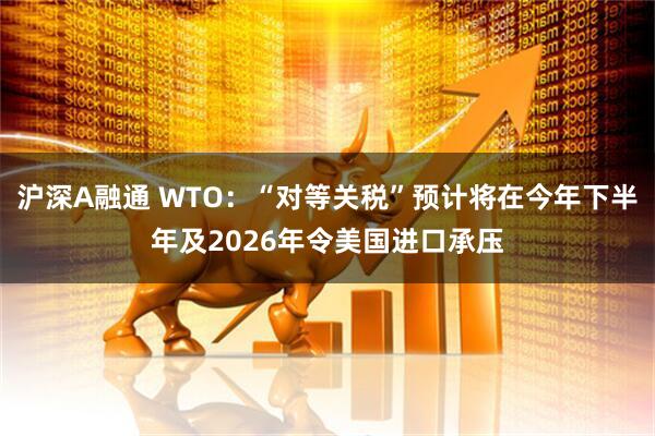 沪深A融通 WTO：“对等关税”预计将在今年下半年及2026年令美国进口承压