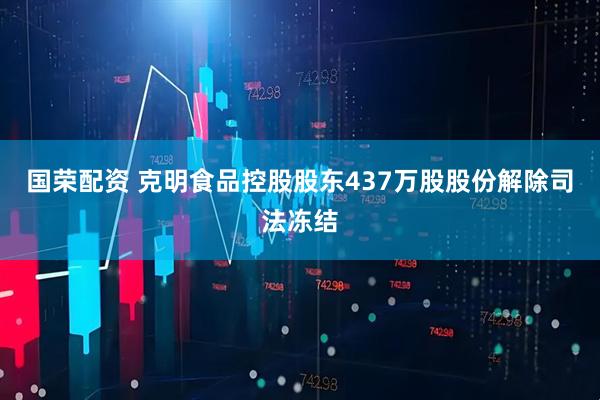 国荣配资 克明食品控股股东437万股股份解除司法冻结