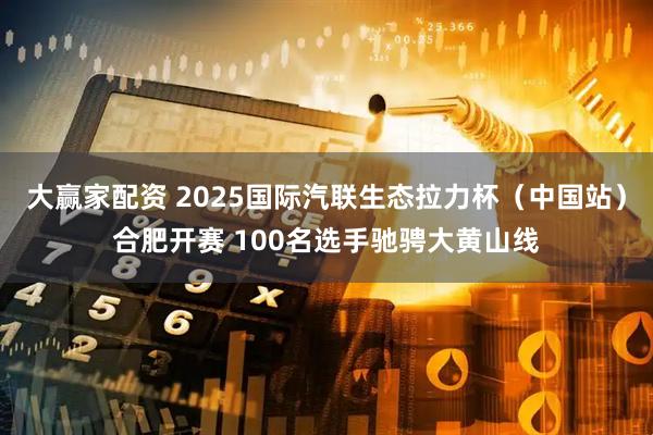 大赢家配资 2025国际汽联生态拉力杯（中国站）合肥开赛 100名选手驰骋大黄山线
