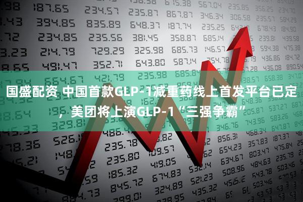 国盛配资 中国首款GLP-1减重药线上首发平台已定，美团将上演GLP-1“三强争霸”