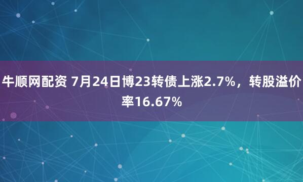 牛顺网配资 7月24日博23转债上涨2.7%,转股溢价率16.67%