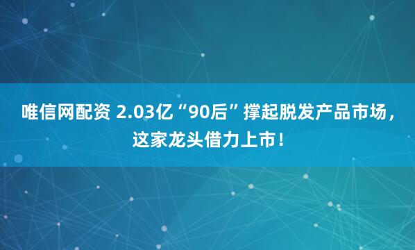 唯信网配资 2.03亿“90后”撑起脱发产品市场,这家龙头借力上市!