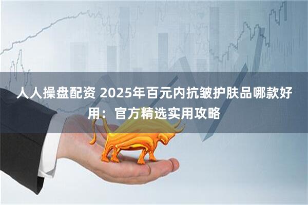 人人操盘配资 2025年百元内抗皱护肤品哪款好用:官方精选实用攻略