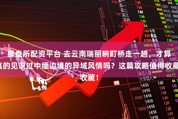 操盘所配资平台 去云南瑞丽畹町桥走一趟,才算真的见识过中缅边境的异域风情吗?这篇攻略值得收藏!