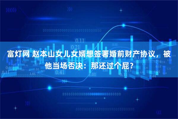 富灯网 赵本山女儿女婿想签署婚前财产协议,被他当场否决:那还过个屁?