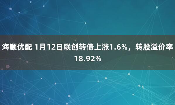 海顺优配 1月12日联创转债上涨1.6%，转股溢价率18.92%