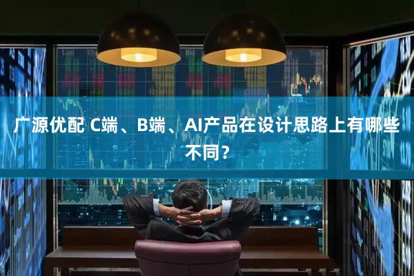 广源优配 C端、B端、AI产品在设计思路上有哪些不同？