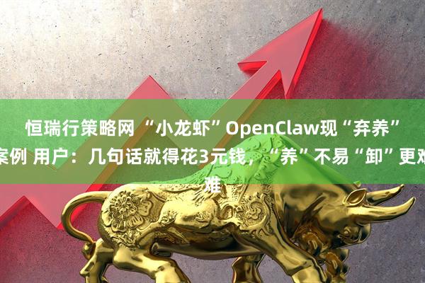 恒瑞行策略网 “小龙虾”OpenClaw现“弃养”案例 用户：几句话就得花3元钱，“养”不易“卸”更难