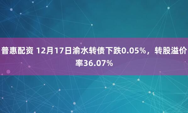 普惠配资 12月17日渝水转债下跌0.05%，转股溢价率36.07%
