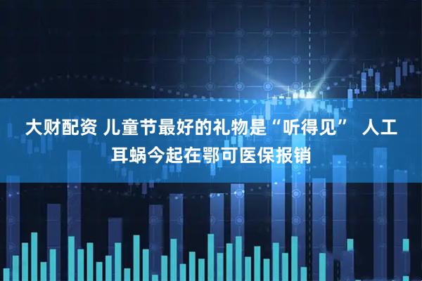 大财配资 儿童节最好的礼物是“听得见”  人工耳蜗今起在鄂可医保报销